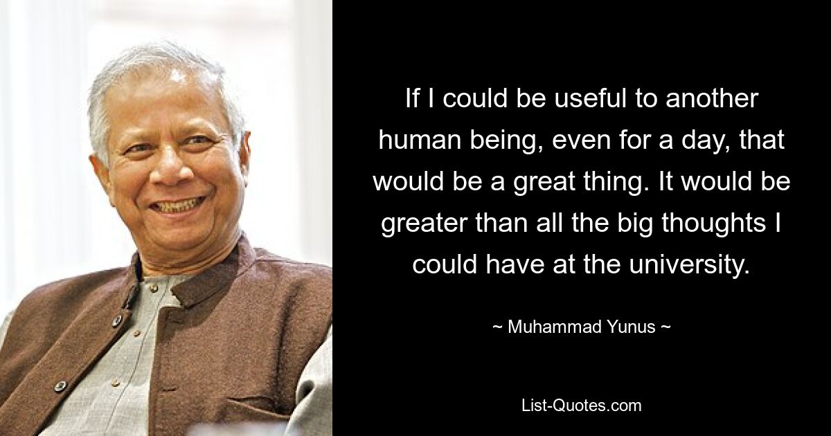 If I could be useful to another human being, even for a day, that would be a great thing. It would be greater than all the big thoughts I could have at the university. — © Muhammad Yunus