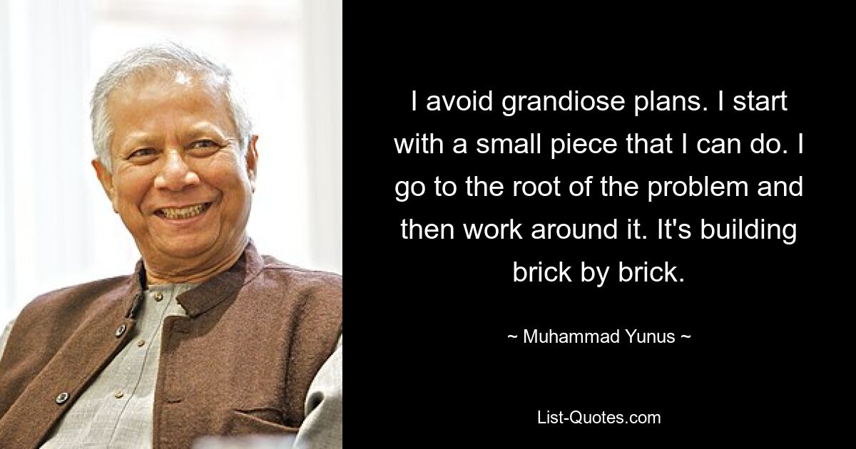 I avoid grandiose plans. I start with a small piece that I can do. I go to the root of the problem and then work around it. It's building brick by brick. — © Muhammad Yunus