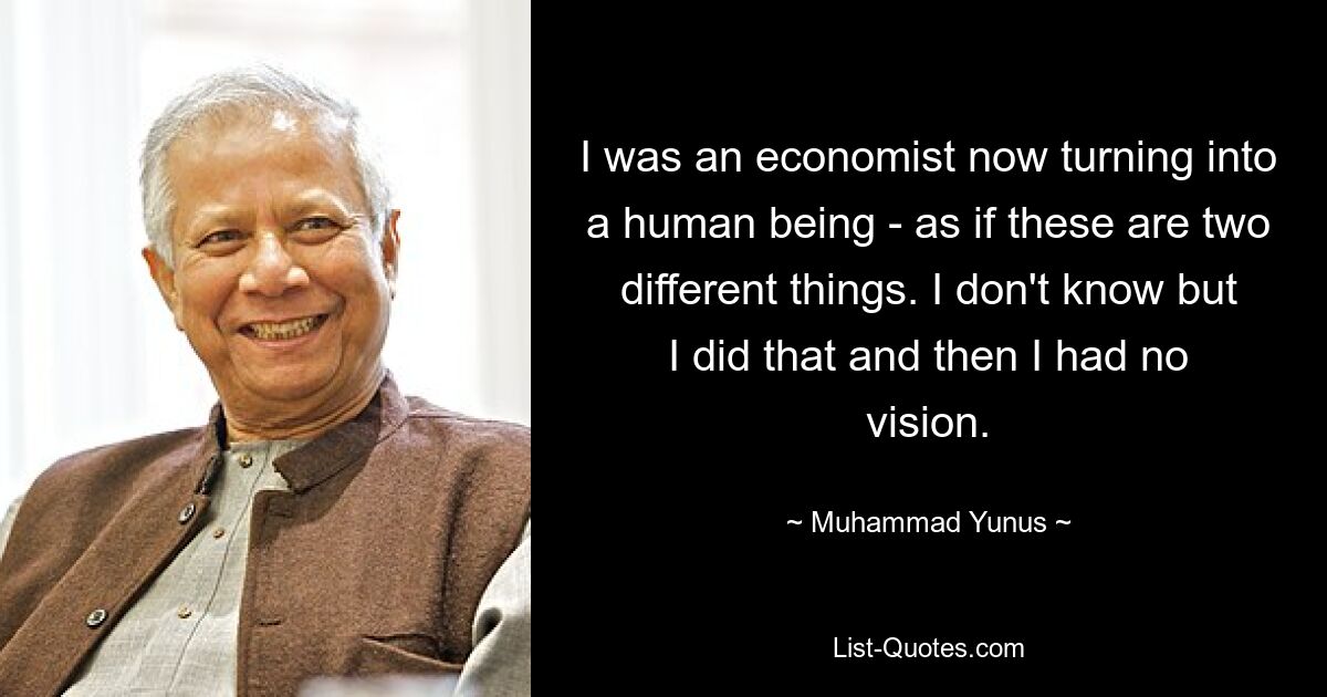 I was an economist now turning into a human being - as if these are two different things. I don't know but I did that and then I had no vision. — © Muhammad Yunus