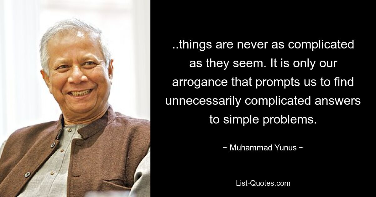 ..things are never as complicated as they seem. It is only our arrogance that prompts us to find unnecessarily complicated answers to simple problems. — © Muhammad Yunus