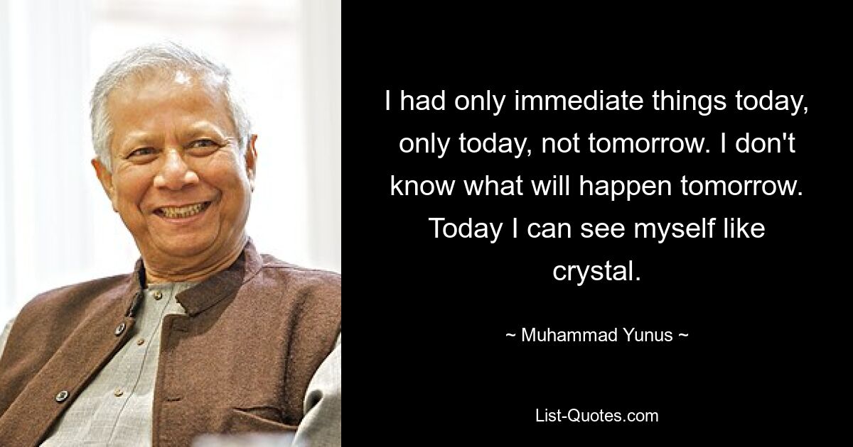 I had only immediate things today, only today, not tomorrow. I don't know what will happen tomorrow. Today I can see myself like crystal. — © Muhammad Yunus