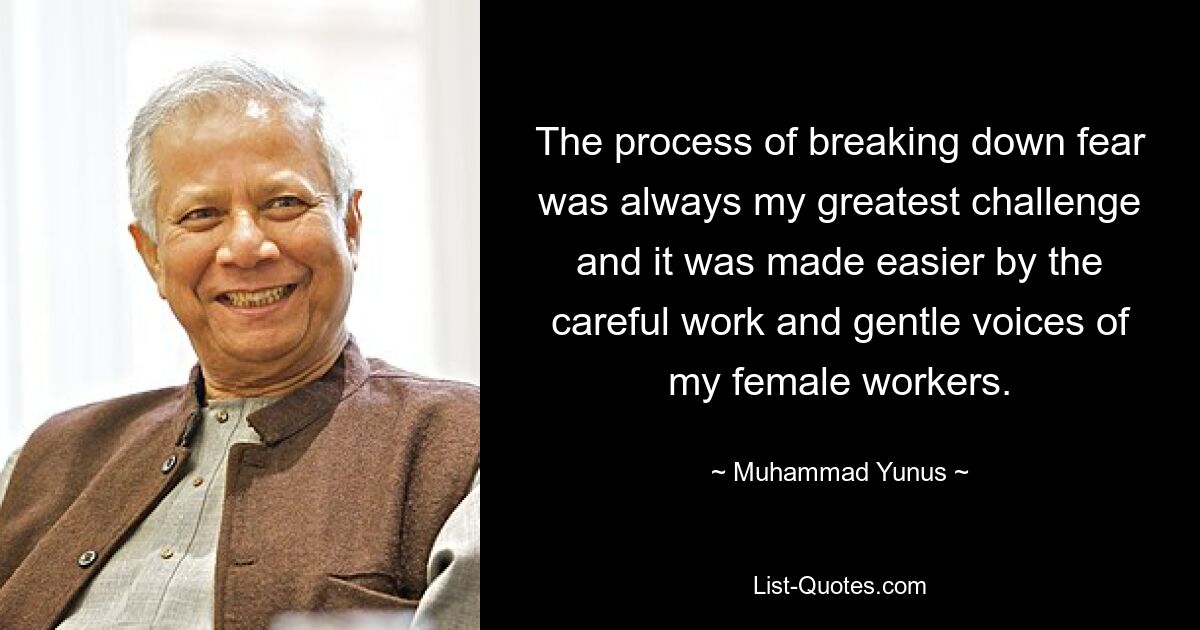 The process of breaking down fear was always my greatest challenge and it was made easier by the careful work and gentle voices of my female workers. — © Muhammad Yunus