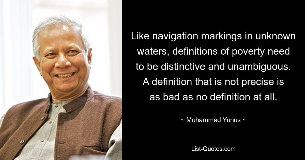 Like navigation markings in unknown waters, definitions of poverty need to be distinctive and unambiguous. A definition that is not precise is as bad as no definition at all. — © Muhammad Yunus