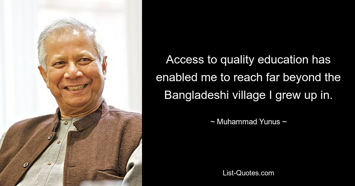 Access to quality education has enabled me to reach far beyond the Bangladeshi village I grew up in. — © Muhammad Yunus