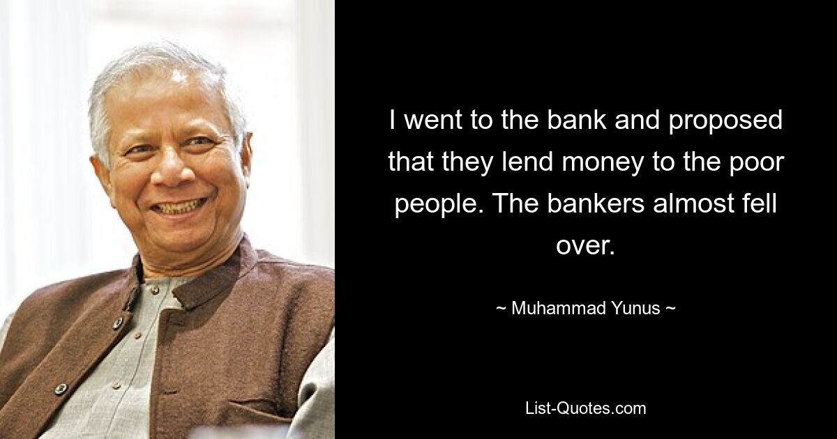 I went to the bank and proposed that they lend money to the poor people. The bankers almost fell over. — © Muhammad Yunus