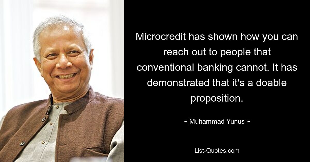 Microcredit has shown how you can reach out to people that conventional banking cannot. It has demonstrated that it's a doable proposition. — © Muhammad Yunus