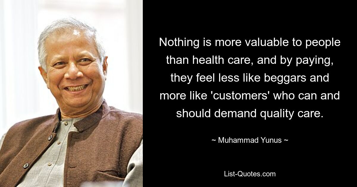 Nothing is more valuable to people than health care, and by paying, they feel less like beggars and more like 'customers' who can and should demand quality care. — © Muhammad Yunus