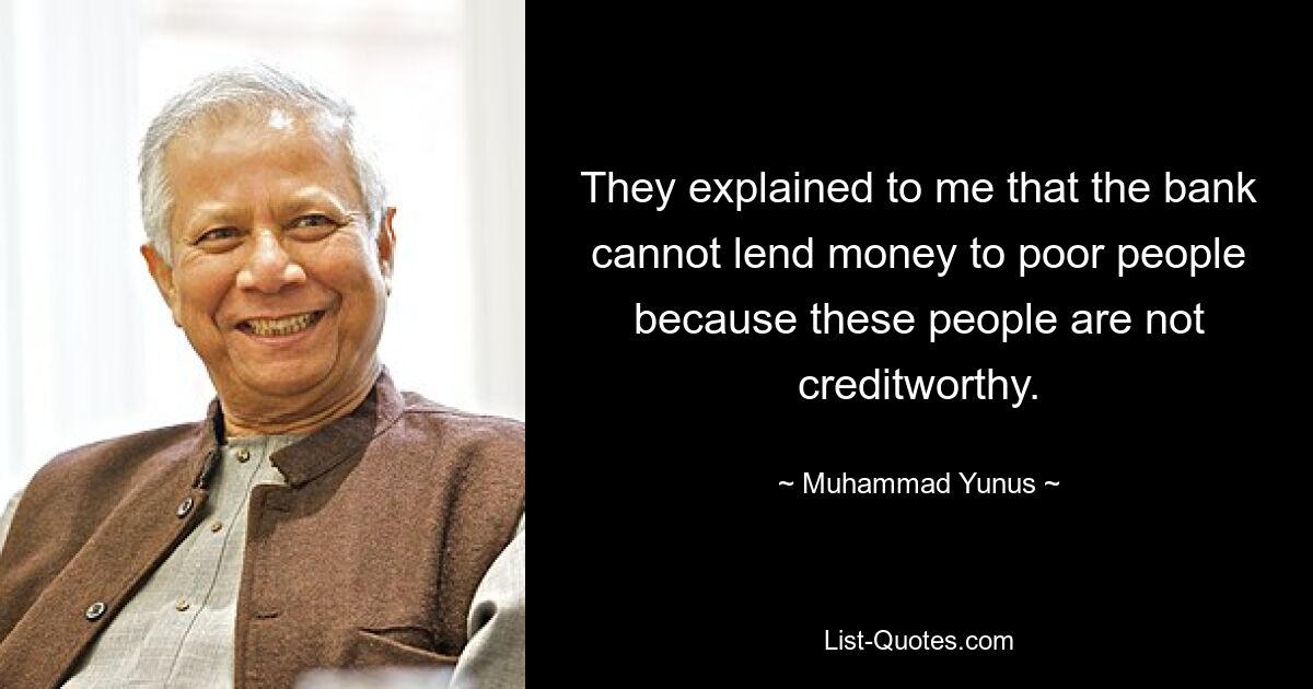 They explained to me that the bank cannot lend money to poor people because these people are not creditworthy. — © Muhammad Yunus