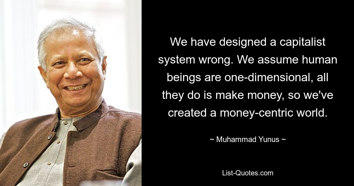 Wir haben ein kapitalistisches System falsch entworfen. Wir gehen davon aus, dass Menschen eindimensional sind und nur Geld verdienen. Deshalb haben wir eine Welt geschaffen, in der das Geld im Mittelpunkt steht. — © Muhammad Yunus 