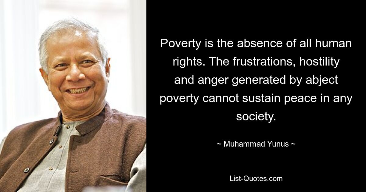 Poverty is the absence of all human rights. The frustrations, hostility and anger generated by abject poverty cannot sustain peace in any society. — © Muhammad Yunus