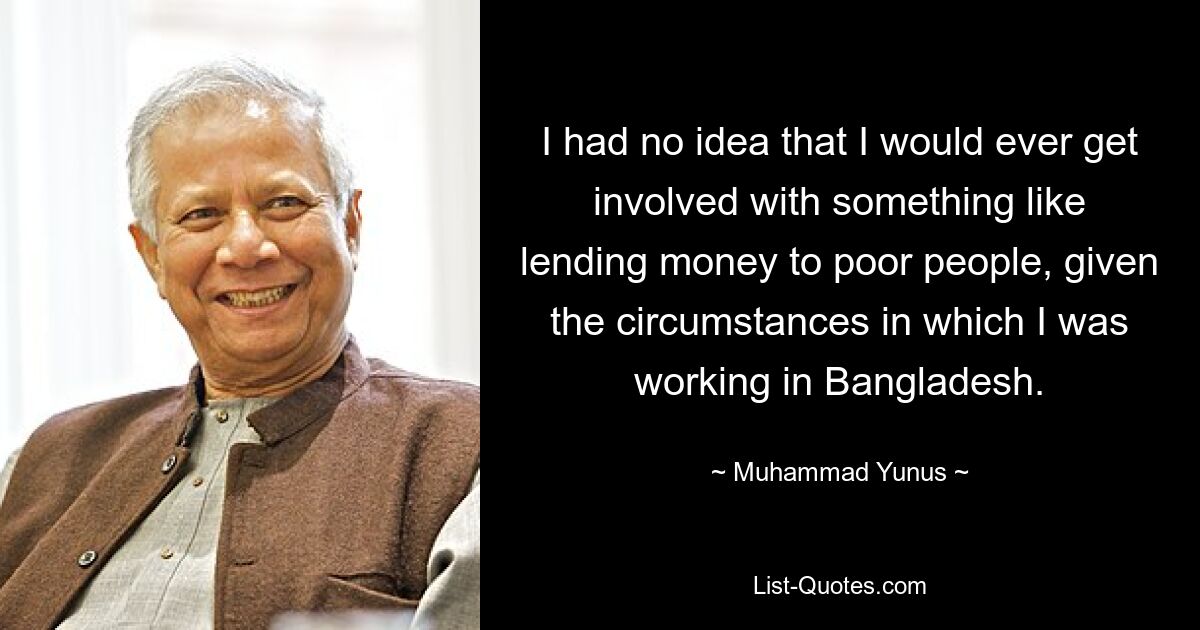 I had no idea that I would ever get involved with something like lending money to poor people, given the circumstances in which I was working in Bangladesh. — © Muhammad Yunus