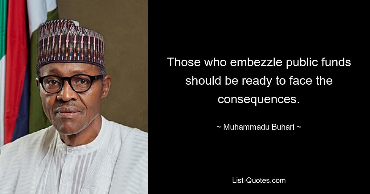 Those who embezzle public funds should be ready to face the consequences. — © Muhammadu Buhari