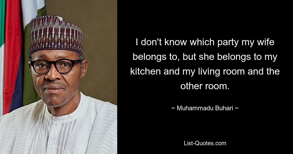 I don't know which party my wife belongs to, but she belongs to my kitchen and my living room and the other room. — © Muhammadu Buhari