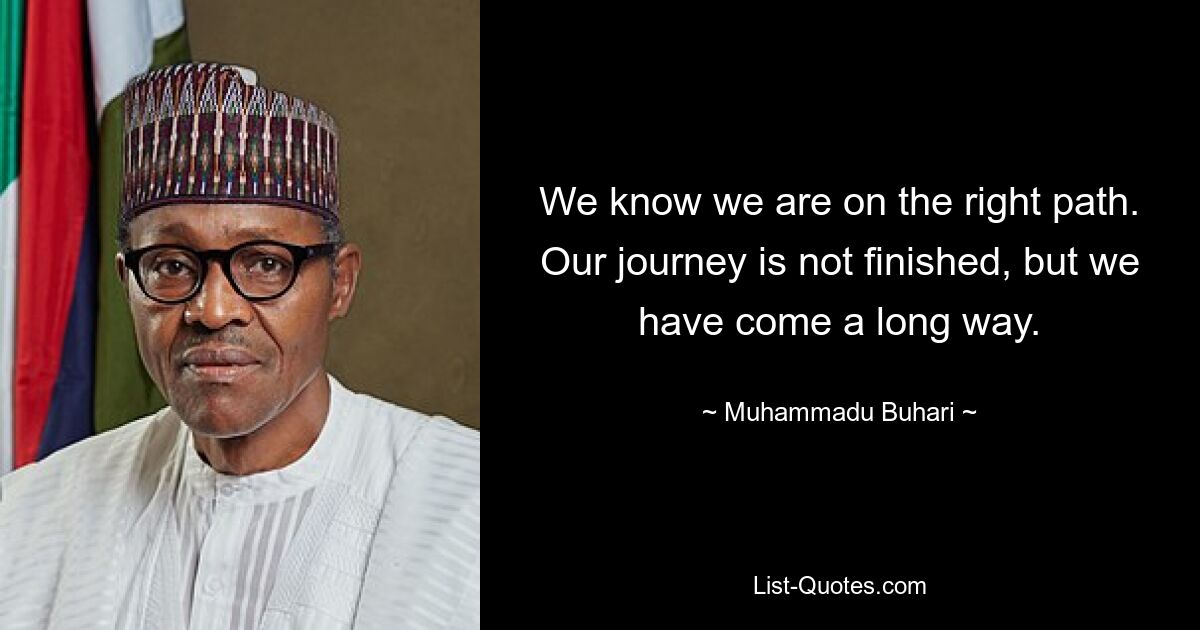 We know we are on the right path. Our journey is not finished, but we have come a long way. — © Muhammadu Buhari