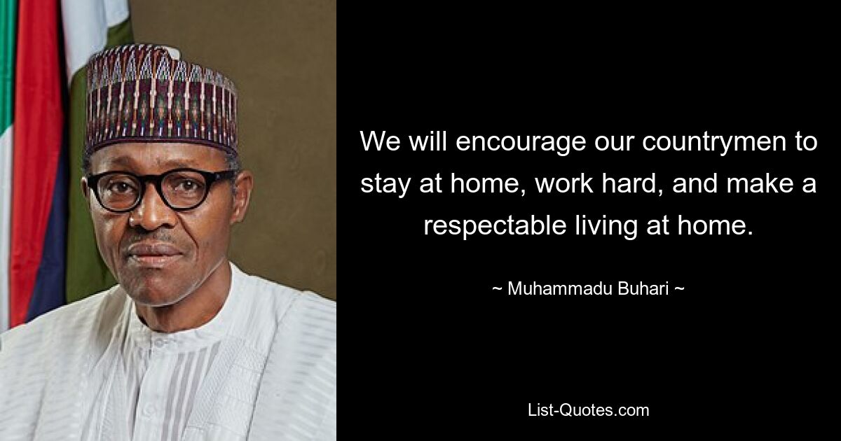 We will encourage our countrymen to stay at home, work hard, and make a respectable living at home. — © Muhammadu Buhari