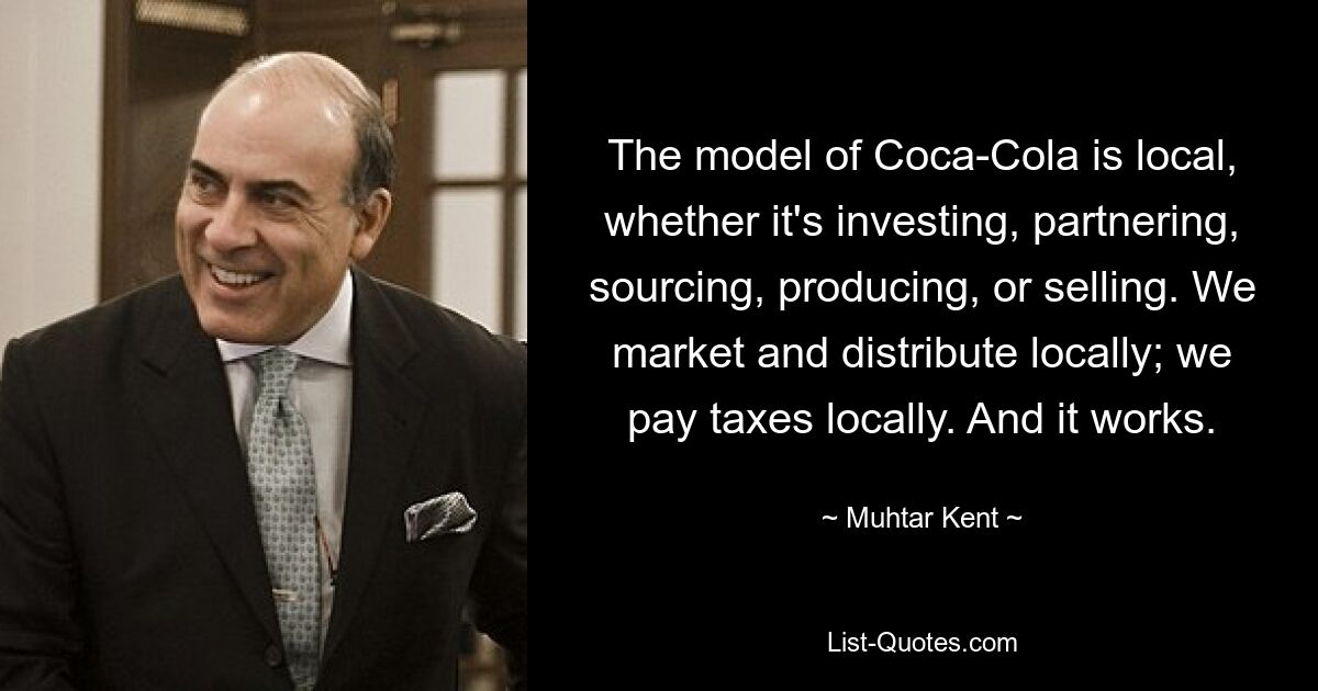 The model of Coca-Cola is local, whether it's investing, partnering, sourcing, producing, or selling. We market and distribute locally; we pay taxes locally. And it works. — © Muhtar Kent