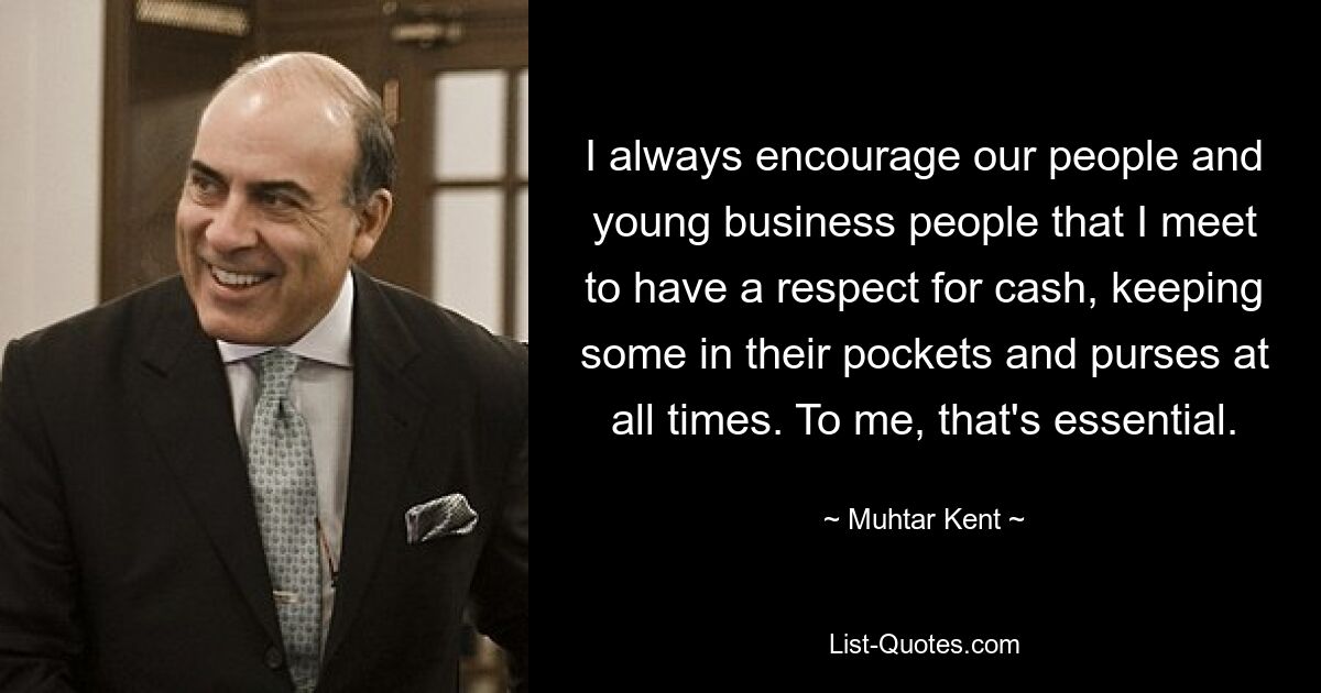 I always encourage our people and young business people that I meet to have a respect for cash, keeping some in their pockets and purses at all times. To me, that's essential. — © Muhtar Kent