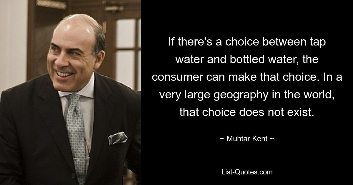 If there's a choice between tap water and bottled water, the consumer can make that choice. In a very large geography in the world, that choice does not exist. — © Muhtar Kent