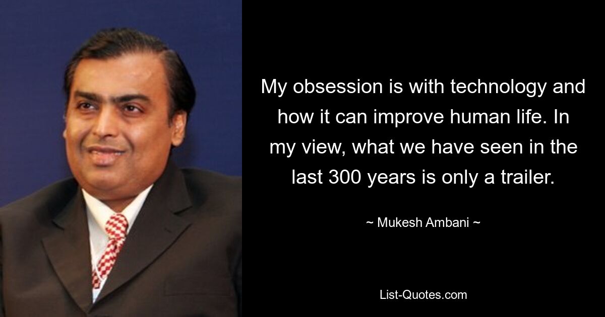 My obsession is with technology and how it can improve human life. In my view, what we have seen in the last 300 years is only a trailer. — © Mukesh Ambani