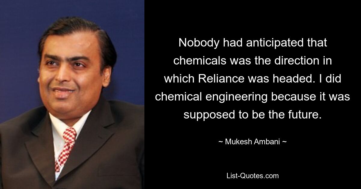 Nobody had anticipated that chemicals was the direction in which Reliance was headed. I did chemical engineering because it was supposed to be the future. — © Mukesh Ambani