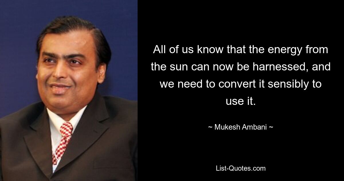 All of us know that the energy from the sun can now be harnessed, and we need to convert it sensibly to use it. — © Mukesh Ambani