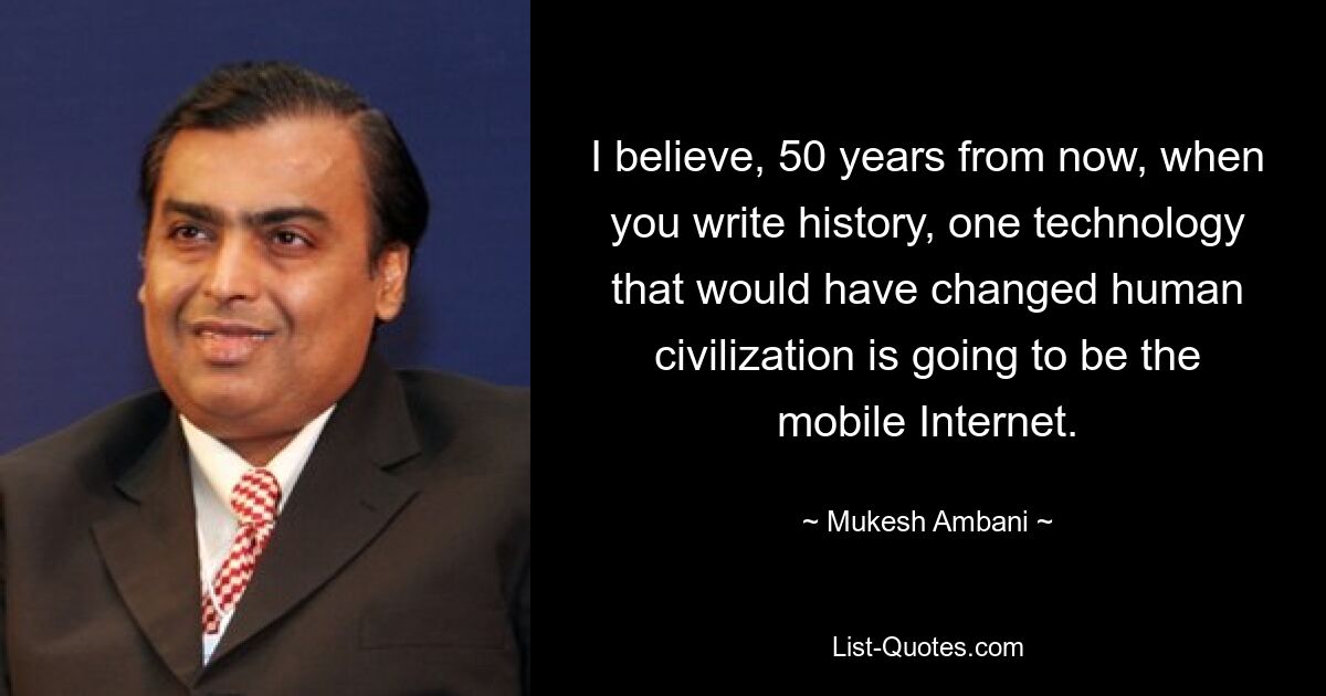 I believe, 50 years from now, when you write history, one technology that would have changed human civilization is going to be the mobile Internet. — © Mukesh Ambani