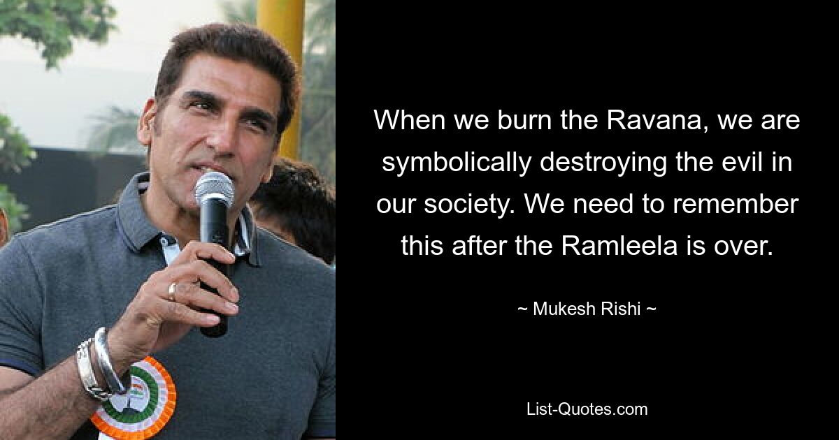 When we burn the Ravana, we are symbolically destroying the evil in our society. We need to remember this after the Ramleela is over. — © Mukesh Rishi