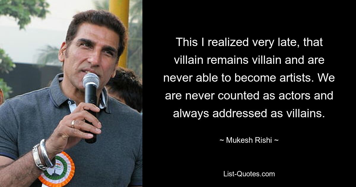 This I realized very late, that villain remains villain and are never able to become artists. We are never counted as actors and always addressed as villains. — © Mukesh Rishi