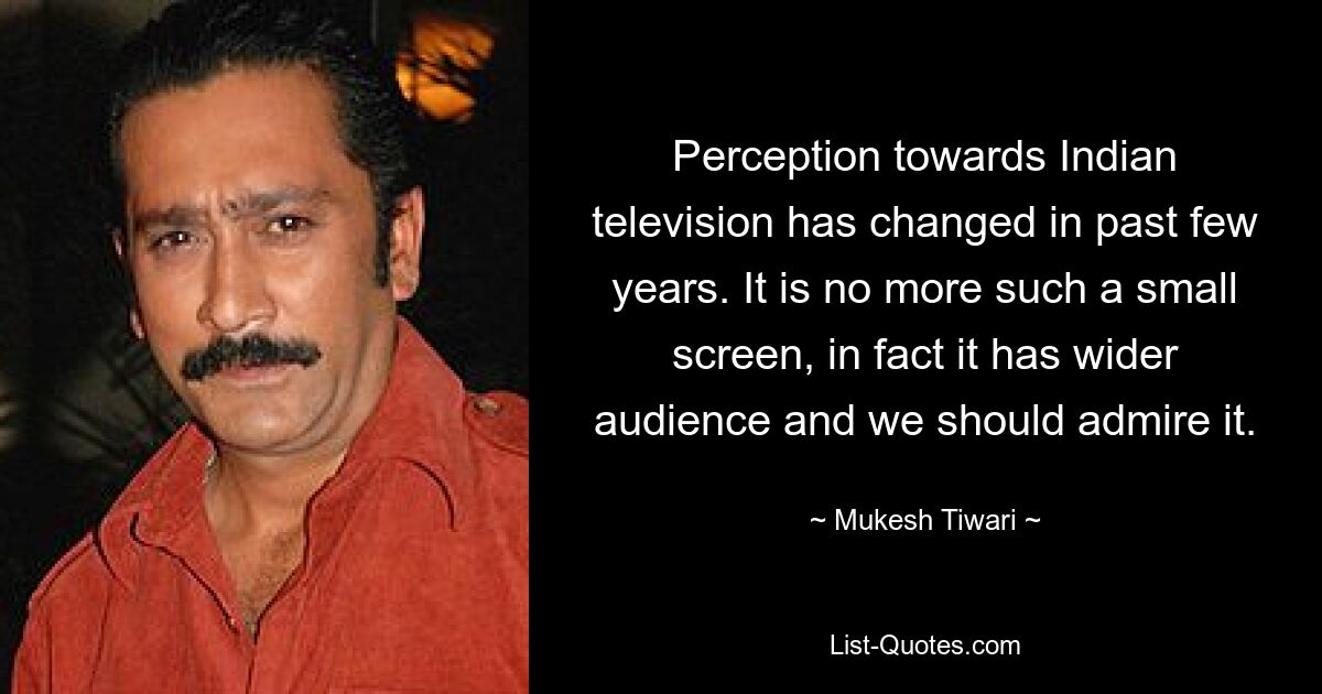 Perception towards Indian television has changed in past few years. It is no more such a small screen, in fact it has wider audience and we should admire it. — © Mukesh Tiwari