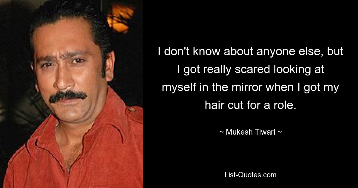 I don't know about anyone else, but I got really scared looking at myself in the mirror when I got my hair cut for a role. — © Mukesh Tiwari