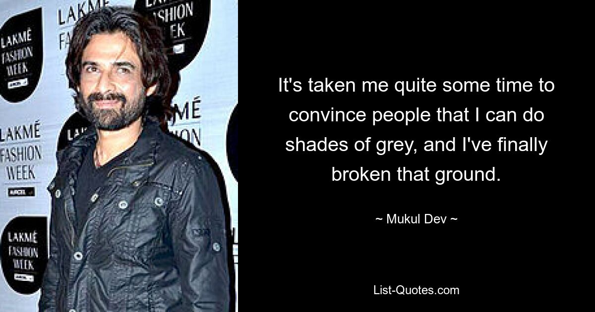 It's taken me quite some time to convince people that I can do shades of grey, and I've finally broken that ground. — © Mukul Dev