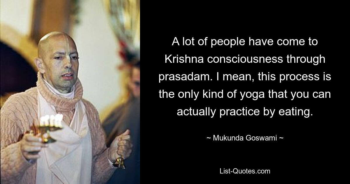 A lot of people have come to Krishna consciousness through prasadam. I mean, this process is the only kind of yoga that you can actually practice by eating. — © Mukunda Goswami