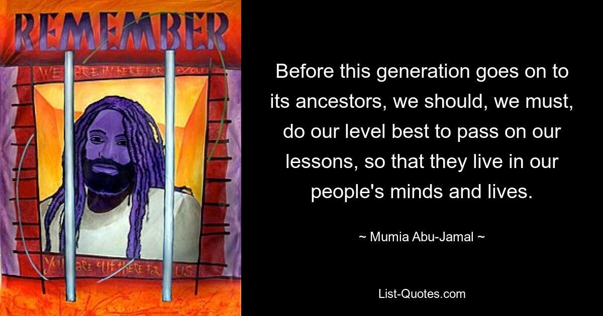 Before this generation goes on to its ancestors, we should, we must, do our level best to pass on our lessons, so that they live in our people's minds and lives. — © Mumia Abu-Jamal