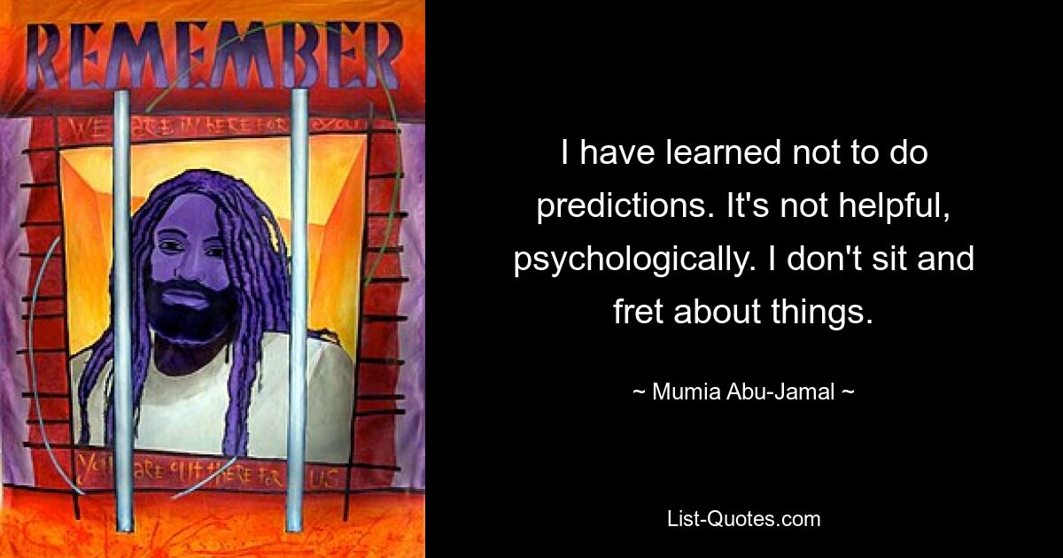 I have learned not to do predictions. It's not helpful, psychologically. I don't sit and fret about things. — © Mumia Abu-Jamal