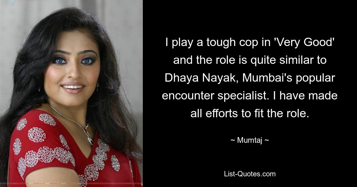 I play a tough cop in 'Very Good' and the role is quite similar to Dhaya Nayak, Mumbai's popular encounter specialist. I have made all efforts to fit the role. — © Mumtaj