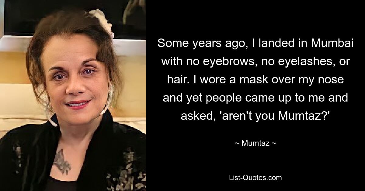 Some years ago, I landed in Mumbai with no eyebrows, no eyelashes, or hair. I wore a mask over my nose and yet people came up to me and asked, 'aren't you Mumtaz?' — © Mumtaz