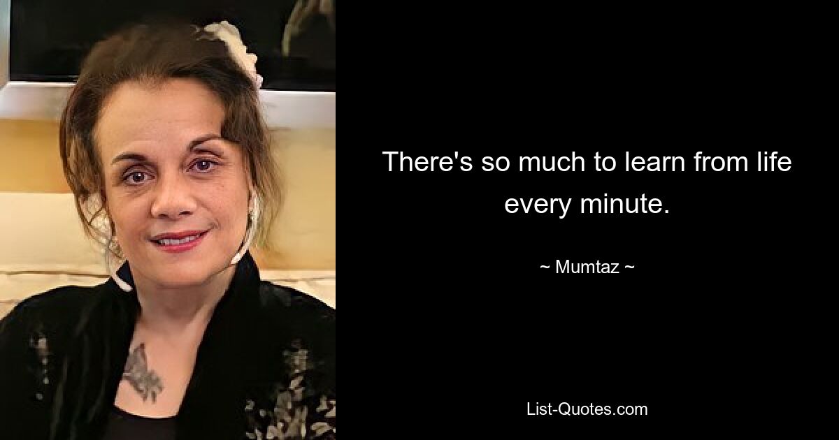 There's so much to learn from life every minute. — © Mumtaz