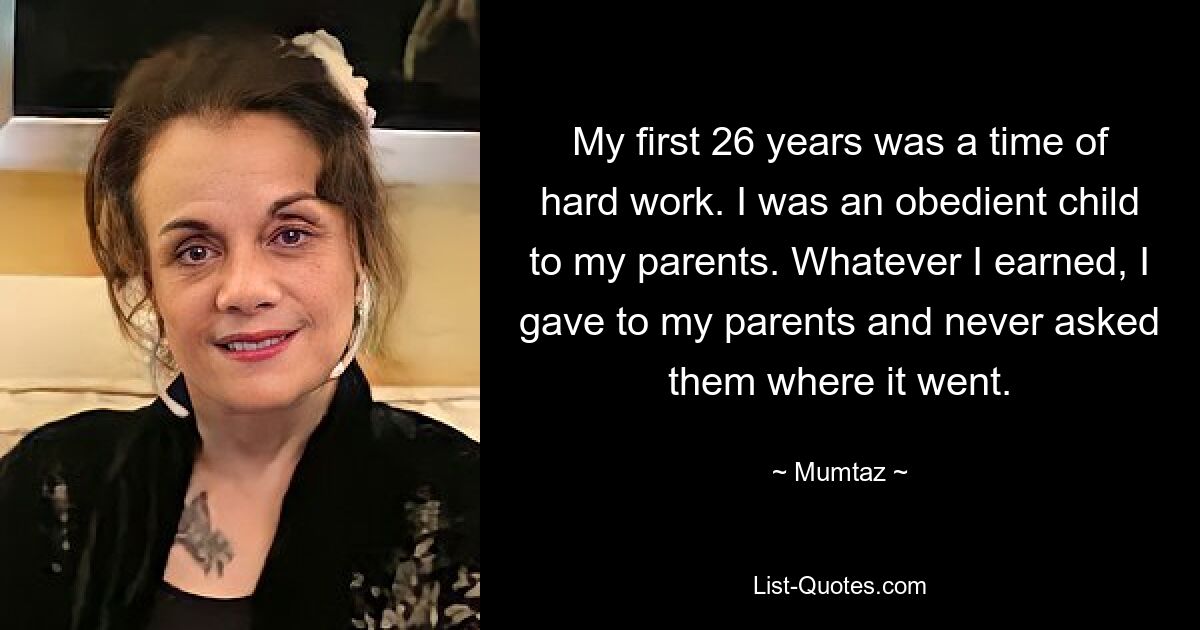 My first 26 years was a time of hard work. I was an obedient child to my parents. Whatever I earned, I gave to my parents and never asked them where it went. — © Mumtaz