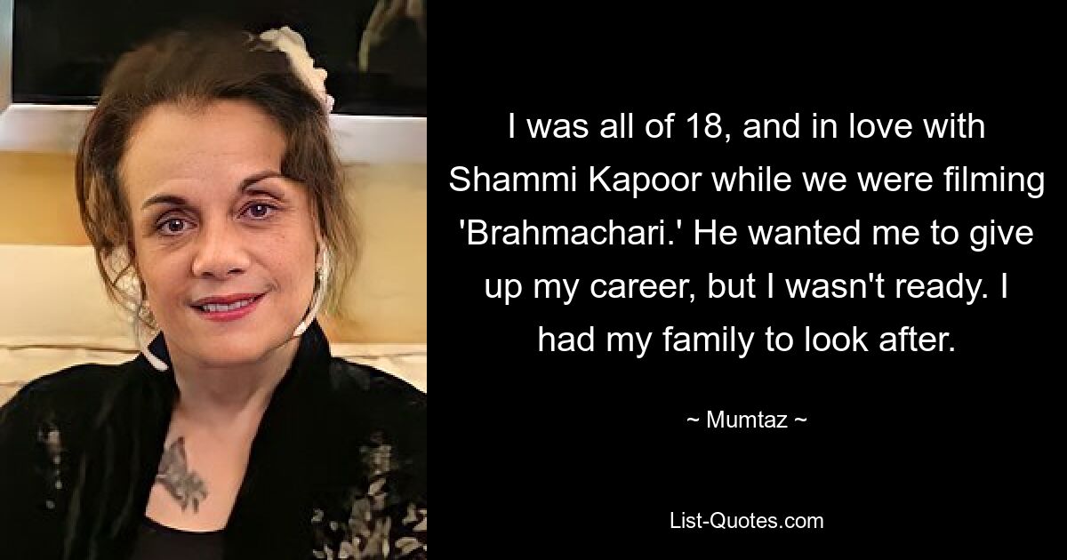 I was all of 18, and in love with Shammi Kapoor while we were filming 'Brahmachari.' He wanted me to give up my career, but I wasn't ready. I had my family to look after. — © Mumtaz