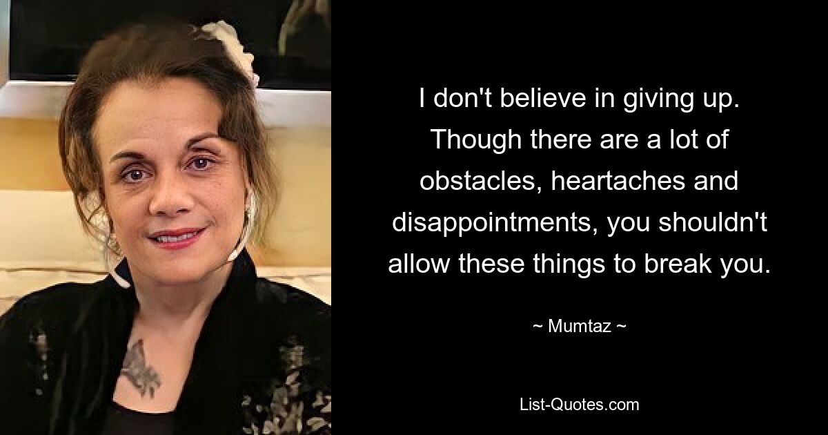 I don't believe in giving up. Though there are a lot of obstacles, heartaches and disappointments, you shouldn't allow these things to break you. — © Mumtaz