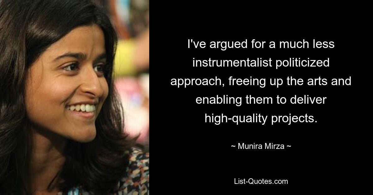 I've argued for a much less instrumentalist politicized approach, freeing up the arts and enabling them to deliver high-quality projects. — © Munira Mirza