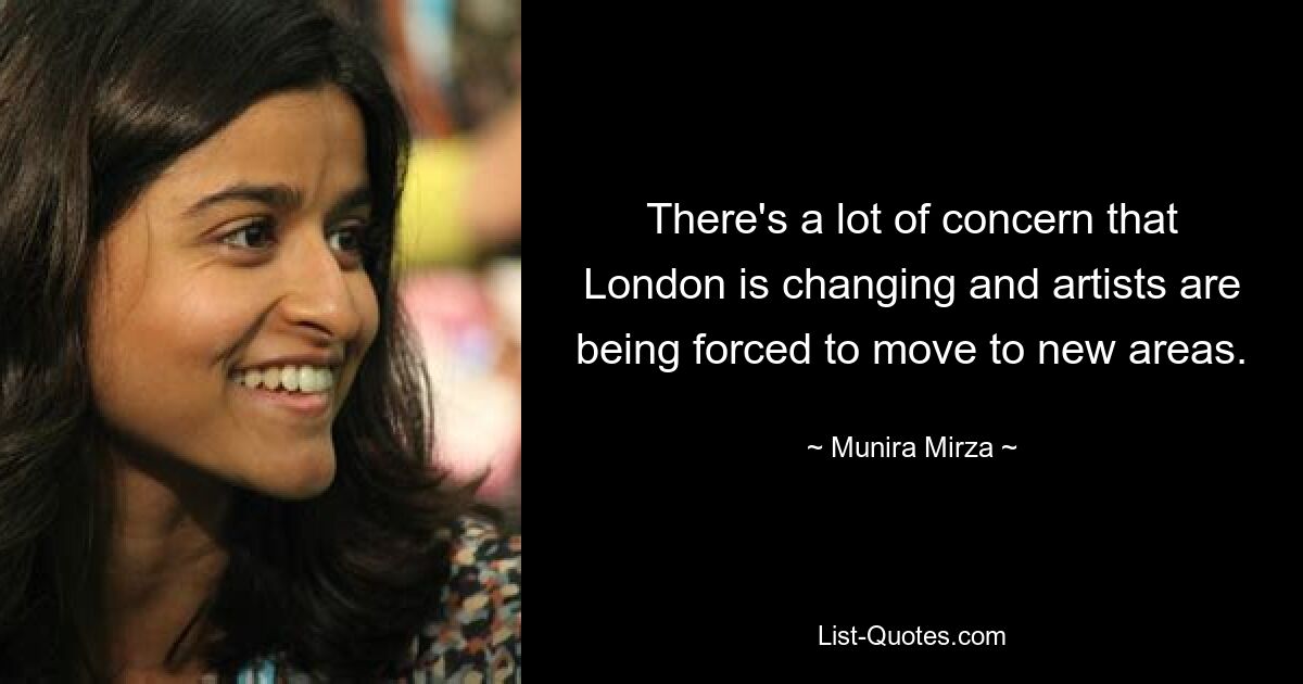 There's a lot of concern that London is changing and artists are being forced to move to new areas. — © Munira Mirza