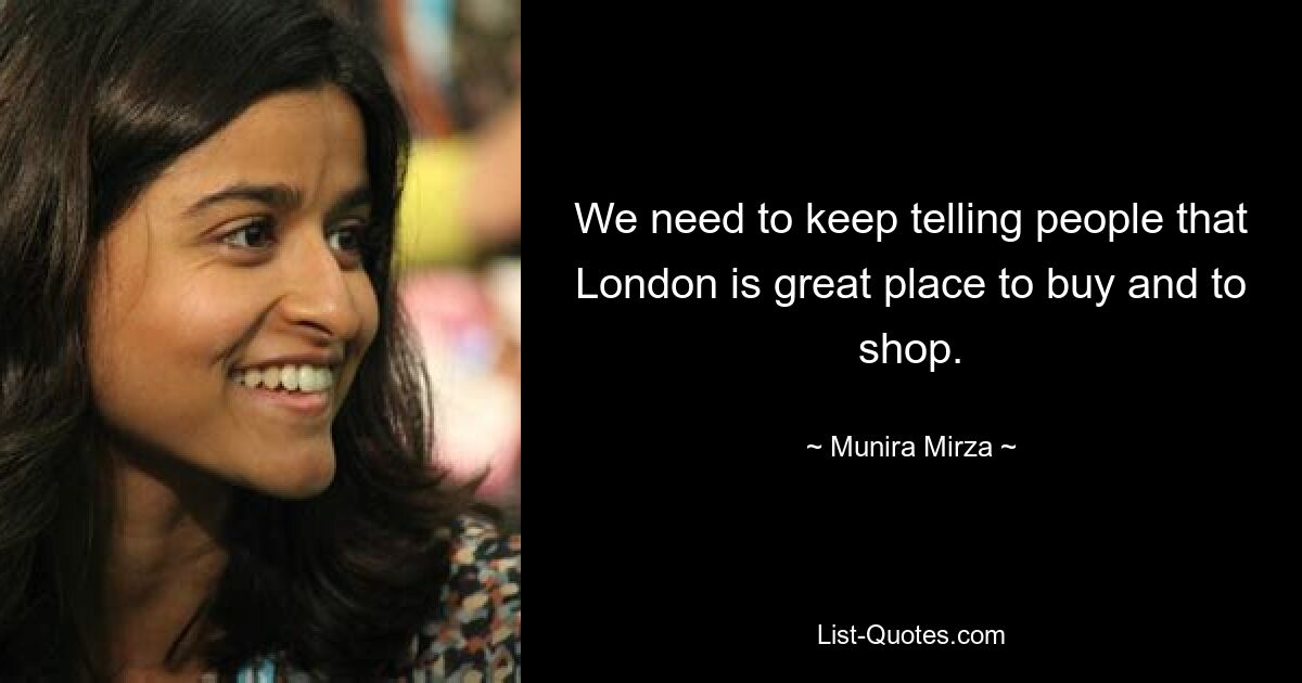 We need to keep telling people that London is great place to buy and to shop. — © Munira Mirza