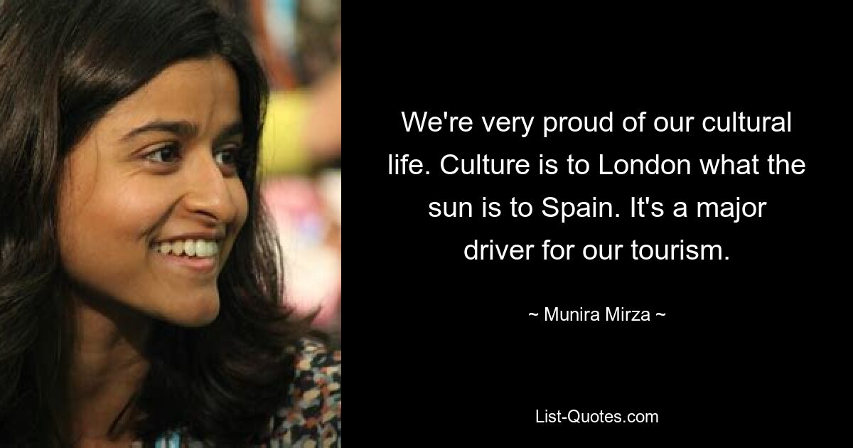 We're very proud of our cultural life. Culture is to London what the sun is to Spain. It's a major driver for our tourism. — © Munira Mirza