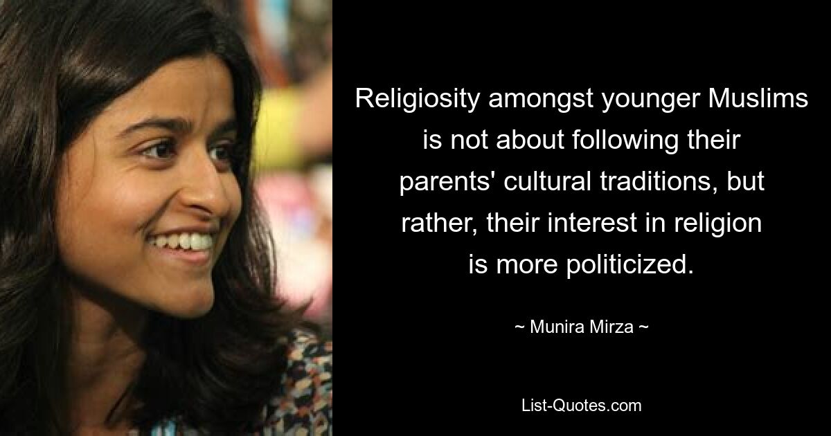 Religiosity amongst younger Muslims is not about following their parents' cultural traditions, but rather, their interest in religion is more politicized. — © Munira Mirza