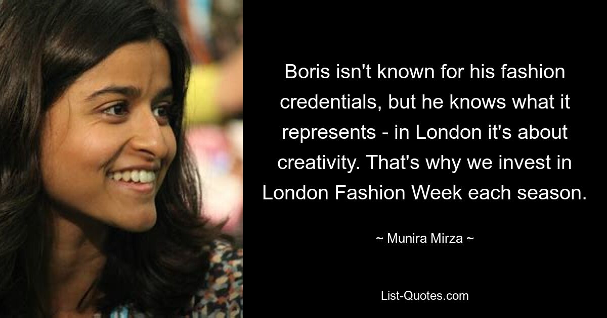 Boris isn't known for his fashion credentials, but he knows what it represents - in London it's about creativity. That's why we invest in London Fashion Week each season. — © Munira Mirza