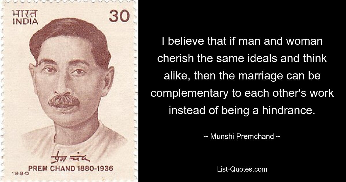 Ich glaube, wenn Mann und Frau die gleichen Ideale hegen und gleich denken, dann kann die Ehe die Arbeit des anderen ergänzen, anstatt ein Hindernis zu sein. — © Munshi Premchand 