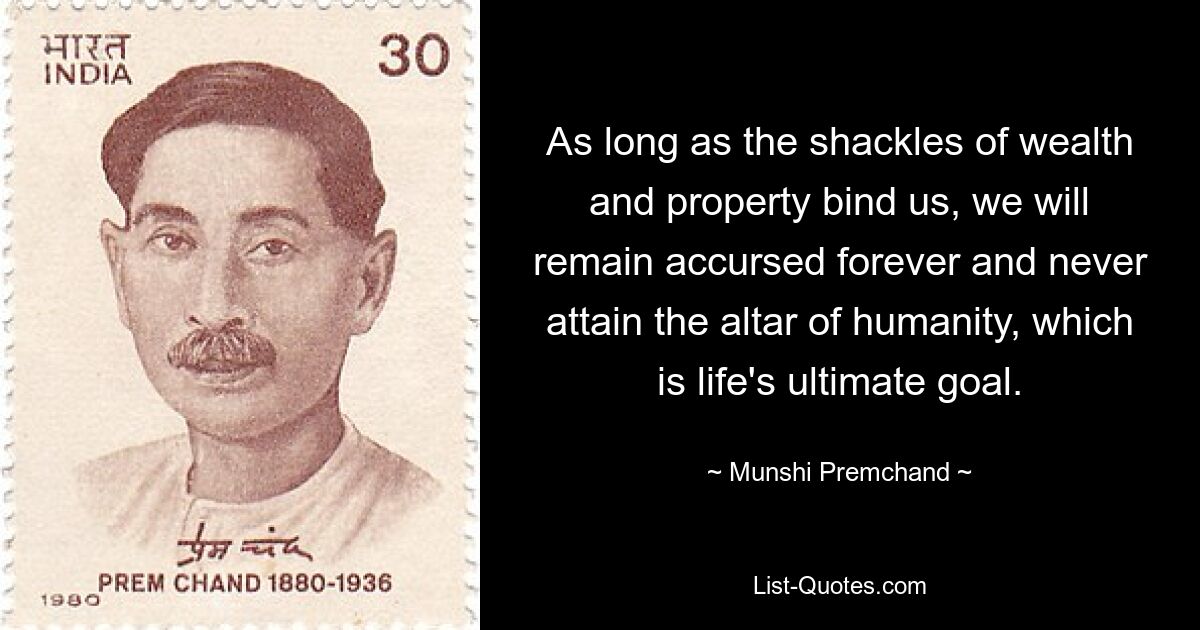 As long as the shackles of wealth and property bind us, we will remain accursed forever and never attain the altar of humanity, which is life's ultimate goal. — © Munshi Premchand