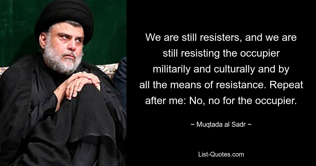 We are still resisters, and we are still resisting the occupier militarily and culturally and by all the means of resistance. Repeat after me: No, no for the occupier. — © Muqtada al Sadr