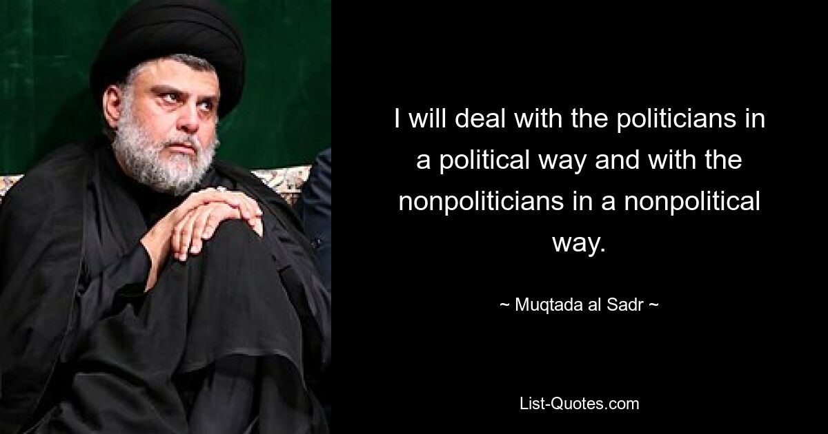 I will deal with the politicians in a political way and with the nonpoliticians in a nonpolitical way. — © Muqtada al Sadr